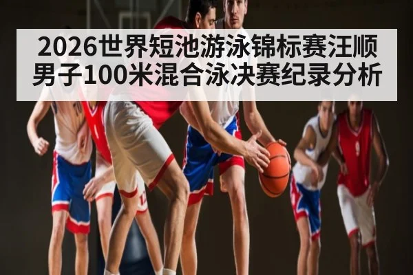 2026世界短池游泳锦标赛汪顺男子100米混合泳决赛纪录分析