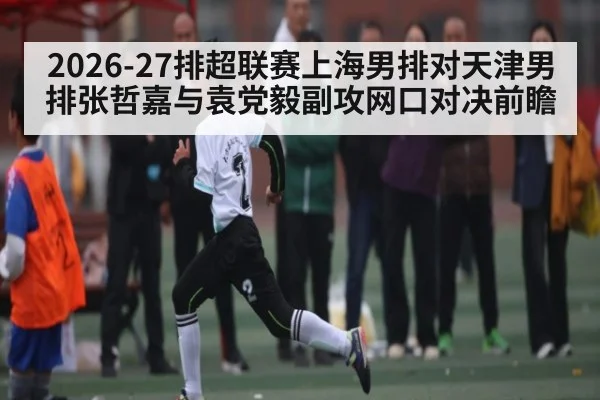 2026-27排超联赛上海男排对天津男排张哲嘉与袁党毅副攻网口对决前瞻
